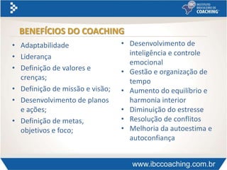• Adaptabilidade
• Liderança
• Definição de valores e
crenças;
• Definição de missão e visão;
• Desenvolvimento de planos
e ações;
• Definição de metas,
objetivos e foco;
BENEFÍCIOS DO COACHING
• Desenvolvimento de
inteligência e controle
emocional
• Gestão e organização de
tempo
• Aumento do equilíbrio e
harmonia interior
• Diminuição do estresse
• Resolução de conflitos
• Melhoria da autoestima e
autoconfiança
 