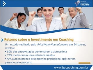 Retorno sobre o Investimento em Coaching
Um estudo realizado pela PriceWaterHouseCoopers em 64 países,
revelou:
• 80% dos entrevistados aumentaram a autoestima
• 73% melhoraram seus relacionamentos
•70% aumentaram o desempenho profissional após terem
passado pelo processo
 