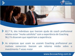82,7 %, dos indivíduos que tiveram ajuda de coach profissional
relatou estar “muito satisfeito” com a experiência de Coaching
96,2 % disseram que repetiriam a experiência
As empresas que usam ou usaram Coaching profissional por
motivos comerciais tiveram um retorno médio sobre o
investimento 7 vezes maior
 