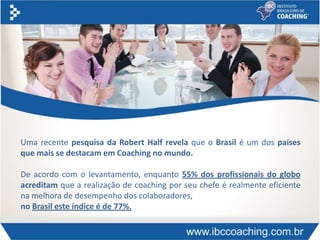 Uma recente pesquisa da Robert Half revela que o Brasil é um dos países
que mais se destacam em Coaching no mundo.
De acordo com o levantamento, enquanto 55% dos profissionais do globo
acreditam que a realização de coaching por seu chefe é realmente eficiente
na melhora de desempenho dos colaboradores,
no Brasil este índice é de 77%.
 