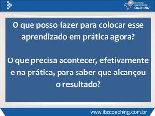 O que posso fazer para colocar esse
aprendizado em prática agora?
O que precisa acontecer, efetivamente
e na prática, para saber que alcançou
o resultado?
 