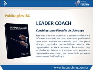 Coaching como Filosofia de Liderança
Esse livro traz uma proveitosa e estimulante leitura e
inúmeros exemplos, de como esse novo profissional
deve estar inserido no mercado, para que possa
alcançar resultados extraordinários dentro das
organizações. A obra apresenta ferramentas que
auxiliarão os líderes a tornarem suas equipes e
organizações vencedoras, por meio deste poderoso
processo que é o Coaching.c
LEADER COACH
Publicações IBC
 