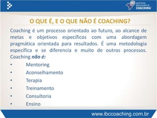 O QUE É, E O QUE NÃO É COACHING?
Coaching é um processo orientado ao futuro, ao alcance de
metas e objetivos específicos com uma abordagem
pragmática orientada para resultados. É uma metodologia
específica e se diferencia e muito de outros processos.
Coaching não é:
• Mentoring
• Aconselhamento
• Terapia
• Treinamento
• Consultoria
• Ensino
 
