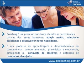Coaching é um processo que busca atender as necessidades
básicas dos seres humanos: atingir metas, solucionar
problemas e desenvolver novas habilidades.
É um processo de aprendizagem e desenvolvimento de
competências comportamentais, psicológicas e emocionais,
direcionado à conquista de objetivos e obtenção de
resultados planejados.
 