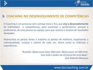 COACHING NO DESENVOLVIMENTO DE COMPETÊNCIAS
O Coaching é um processo com começo meio e fim, que visa o desenvolvimento
de habilidades e competências, para aumentar a performance, pessoal e
profissional, de uma pessoa ou equipe, para que acelere o alcance de resultados
desejados.
Potencializa os pontos fortes e trabalha os pontos de melhoria, respeitando a
individualidade, crenças e valores de cada um. Assim como as vivências e
experiências.
“Acredite. Basta ousar fazer diferente. Basta ousar ser diferente.
Que todo o poder do Universo lhe será dado.”
José Roberto Marques
 
