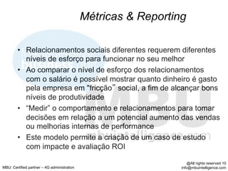 Métricas & Reporting

        •  Relacionamentos sociais diferentes requerem diferentes
           níveis de esforço para funcionar no seu melhor
        •  Ao comparar o nível de esforço dos relacionamentos
           com o salário é possível mostrar quanto dinheiro é gasto
           pela empresa em "fricção social, a fim de alcançar bons
           níveis de produtividade
        •  “Medir” o comportamento e relacionamentos para tomar
           decisões em relação a um potencial aumento das vendas
           ou melhorias internas de performance
        •  Este modelo permite a criação de um caso de estudo
           com impacte e avaliação ROI

                                                                    @All rights reserved 10
MBU: Certified partner – 4G administration                      info@mbuintelligence.com
 