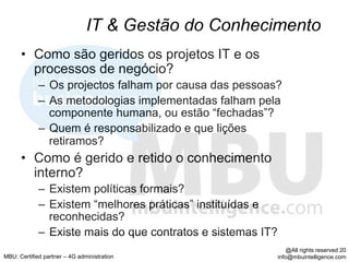 IT & Gestão do Conhecimento
      •  Como são geridos os projetos IT e os
         processos de negócio?
             –  Os projectos falham por causa das pessoas?
             –  As metodologias implementadas falham pela
                componente humana, ou estão “fechadas”?
             –  Quem é responsabilizado e que lições
                retiramos?
      •  Como é gerido e retido o conhecimento
         interno?
             –  Existem políticas formais?
             –  Existem “melhores práticas” instituídas e
                reconhecidas?
             –  Existe mais do que contratos e sistemas IT?
                                                                  @All rights reserved 20
MBU: Certified partner – 4G administration                    info@mbuintelligence.com
 