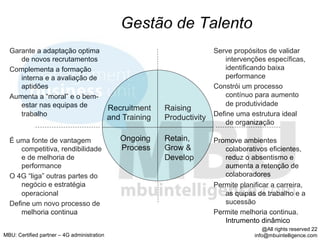 Gestão de Talento
  Garante a adaptação optima                                               Serve propósitos de validar
     de novos recrutamentos                                                    intervenções específicas,
  Complementa a formação                                                       identificando baixa
     interna e a avaliação de                                                  performance
     aptidões                                                              Constrói um processo
  Aumenta a “moral” e o bem-                                                   contínuo para aumento
     estar nas equipas de                                                      de produtividade
                                             Recruitment    Raising
     trabalho                                                              Define uma estrutura ideal
                                             and Training   Productivity
                                                                               de organização

  É uma fonte de vantagem                       Ongoing     Retain,        Promove ambientes
      competitiva, rendibilidade                Process     Grow &            colaborativos eficientes,
      e de melhoria de                                      Develop           reduz o absentismo e
      performance                                                             aumenta a retenção de
  O 4G “liga” outras partes do                                                colaboradores
      negócio e estratégia                                                 Permite planificar a carreira,
      operacional                                                             as quipas de trabalho e a
  Define um novo processo de                                                  sucessão
      melhoria continua                                                    Permite melhoria continua.
                                                                              Intrumento dinâmico
                                                                                            @All rights reserved 22
MBU: Certified partner – 4G administration                                              info@mbuintelligence.com
 