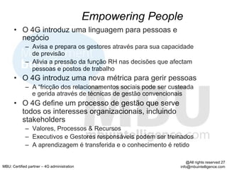 Empowering People
      •  O 4G introduz uma linguagem para pessoas e
         negócio
             –  Avisa e prepara os gestores através para sua capacidade
                de previsão
             –  Alivia a pressão da função RH nas decisões que afectam
                pessoas e postos de trabalho
      •  O 4G introduz uma nova métrica para gerir pessoas
             –  A “fricção dos relacionamentos sociais pode ser custeada
                e gerida através de técnicas de gestão convencionais
      •  O 4G define um processo de gestão que serve
         todos os interesses organizacionais, incluindo
         stakeholders
             –  Valores, Processos & Recursos
             –  Executivos e Gestores responsáveis podem ser treinados
             –  A aprendizagem é transferida e o conhecimento é retido

                                                                       @All rights reserved 27
MBU: Certified partner – 4G administration                         info@mbuintelligence.com
 