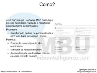 Como?


       4G FourGroups - software Web Based que
       oferece fiabilidade, validade e resultados
       cientificamente comprovados
  •  Processo :
        –  Questionário on-line de personalidade e
           com feed-back de sessão (1 hora)
  •  Permite:
        –  Formação de equipas de alto
           rendimento
        –  Melhorar os relacionamentos
        –  Ajuda à tomada de decisões com um
           elevado controlo do risco




                                                         @All rights reserved 36
MBU: Certified partner – 4G administration           info@mbuintelligence.com
 