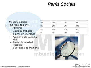 Perfis Sociais


      •  16 perfis sociais
      •  Rubricas do perfil;
          –  Resumo
          –  Estilo de trabalho
          –  Traços da liderança
          –  Ambiente de trabalho
             ideal
          –  Áreas de possível
             fraqueza
          –  Sugestões de melhoria




                                                             @All rights reserved 38
MBU: Certified partner – 4G administration               info@mbuintelligence.com
 