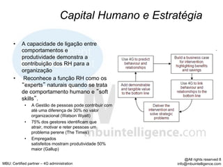 Capital Humano e Estratégia

      •    A capacidade de ligação entre
           comportamentos e
           produtividade demonstra a
           contribuição dos RH para a
           organização
      •     Reconhece a função RH como os
            experts naturais quando se trata
           de comportamento humano e soft
           skills .
             •    A Gestão de pessoas pode contribuir com
                  até uma diferença de 30% no valor
                  organizacional (Watson Wyatt)
             •    75% dos gestores identificam que
                  atrair, motivar e reter pessoas um
                  problema perene (The Times)
             •    Empregados
                  satisfeitos mostram produtividade 50%
                  maior (Gallup)

                                                                @All rights reserved 8
MBU: Certified partner – 4G administration                  info@mbuintelligence.com
 