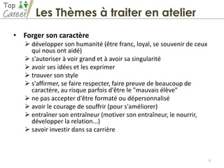 • Forger son caractère
 développer son humanité (être franc, loyal, se souvenir de ceux
qui nous ont aidé)
 s'autoriser à voir grand et à avoir sa singularité
 avoir ses idées et les exprimer
 trouver son style
 s'affirmer, se faire respecter, faire preuve de beaucoup de
caractère, au risque parfois d'être le "mauvais élève"
 ne pas accepter d'être formaté ou dépersonnalisé
 avoir le courage de souffrir (pour s'améliorer)
 entraîner son entraîneur (motiver son entraîneur, le nourrir,
développer la relation...)
 savoir investir dans sa carrière
6
Les Thèmes à traiter en atelier
 