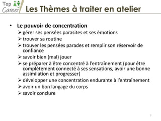 • Le pouvoir de concentration
gérer ses pensées parasites et ses émotions
trouver sa routine
trouver les pensées parades et remplir son réservoir de
confiance
savoir bien (mal) jouer
se préparer à être concentré à l’entraînement (pour être
complètement connecté à ses sensations, avoir une bonne
assimilation et progresser)
développer une concentration endurante à l’entraînement
avoir un bon langage du corps
savoir conclure
7
Les Thèmes à traiter en atelier
 