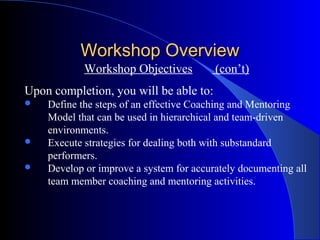 Workshop Overview
            Workshop Objectives          (con’t)
Upon completion, you will be able to:
   Define the steps of an effective Coaching and Mentoring
    Model that can be used in hierarchical and team-driven
    environments.
   Execute strategies for dealing both with substandard
    performers.
   Develop or improve a system for accurately documenting all
    team member coaching and mentoring activities.
 