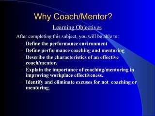 Why Coach/Mentor?
                Learning Objectives
After completing this subject, you will be able to:
  – Define the performance environment
  – Define performance coaching and mentoring
  – Describe the characteristics of an effective
    coach/mentor.
  – Explain the importance of coaching/mentoring in
    improving workplace effectiveness.
  – Identify and eliminate excuses for not coaching or
    mentoring.
 