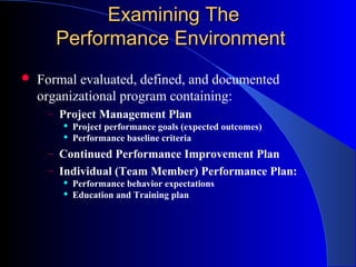 Examining The
       Performance Environment
   Formal evaluated, defined, and documented
    organizational program containing:
     – Project Management Plan
           Project performance goals (expected outcomes)
           Performance baseline criteria
     – Continued Performance Improvement Plan
     – Individual (Team Member) Performance Plan:
           Performance behavior expectations
           Education and Training plan
 