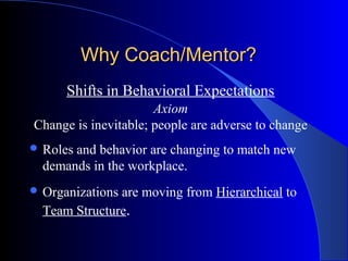 Why Coach/Mentor?
      Shifts in Behavioral Expectations
                      Axiom
Change is inevitable; people are adverse to change
 Rolesand behavior are changing to match new
  demands in the workplace.
 Organizationsare moving from Hierarchical to
  Team Structure.
 