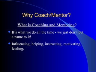Why Coach/Mentor?
         What is Coaching and Mentoring?
 It’swhat we do all the time - we just don’t put
  a name to it!
 Influencing,   helping, instructing, motivating,
  leading.
 