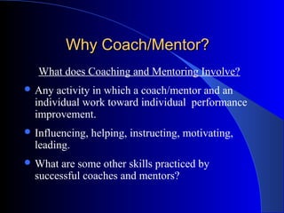 Why Coach/Mentor?
   What does Coaching and Mentoring Involve?
 Any  activity in which a coach/mentor and an
  individual work toward individual performance
  improvement.
 Influencing,   helping, instructing, motivating,
  leading.
 What  are some other skills practiced by
  successful coaches and mentors?
 