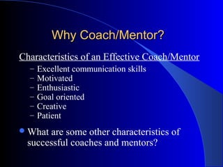 Why Coach/Mentor?
Characteristics of an Effective Coach/Mentor
  –   Excellent communication skills
  –   Motivated
  –   Enthusiastic
  –   Goal oriented
  –   Creative
  –   Patient
 What are some other characteristics of
 successful coaches and mentors?
 