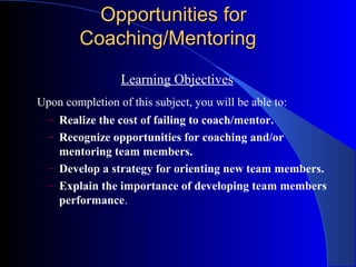 Opportunities for
         Coaching/Mentoring
                 Learning Objectives
Upon completion of this subject, you will be able to:
  – Realize the cost of failing to coach/mentor.
  – Recognize opportunities for coaching and/or
    mentoring team members.
  – Develop a strategy for orienting new team members.
  – Explain the importance of developing team members
    performance.
 