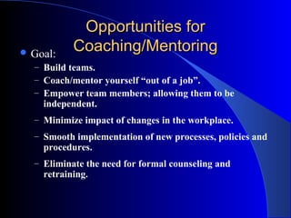 Opportunities for
 Goal:    Coaching/Mentoring
  – Build teams.
  – Coach/mentor yourself “out of a job”.
  – Empower team members; allowing them to be
    independent.
  – Minimize impact of changes in the workplace.
  – Smooth implementation of new processes, policies and
    procedures.
  – Eliminate the need for formal counseling and
    retraining.
 