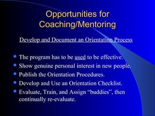 Opportunities for
          Coaching/Mentoring
  Develop and Document an Orientation Process

 The program has to be used to be effective.
 Show genuine personal interest in new people.
 Publish the Orientation Procedures.
 Develop and Use an Orientation Checklist.
 Evaluate, Train, and Assign “buddies”, then
  continually re-evaluate.
 