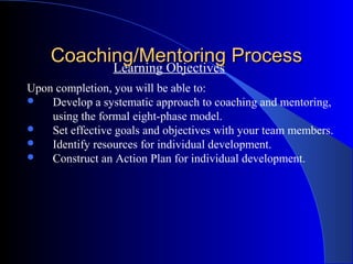 Coaching/Mentoring Process
          Learning Objectives
Upon completion, you will be able to:
   Develop a systematic approach to coaching and mentoring,
    using the formal eight-phase model.
   Set effective goals and objectives with your team members.
   Identify resources for individual development.
   Construct an Action Plan for individual development.
 