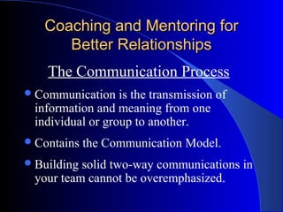 Coaching and Mentoring for
      Better Relationships
    The Communication Process
 Communication   is the transmission of
 information and meaning from one
 individual or group to another.
 Contains   the Communication Model.
 Buildingsolid two-way communications in
 your team cannot be overemphasized.
 
