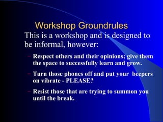 Workshop Groundrules
This is a workshop and is designed to
be informal, however:
– Respect others and their opinions; give them
  the space to successfully learn and grow.
– Turn those phones off and put your beepers
  on vibrate - PLEASE?
– Resist those that are trying to summon you
  until the break.
 
