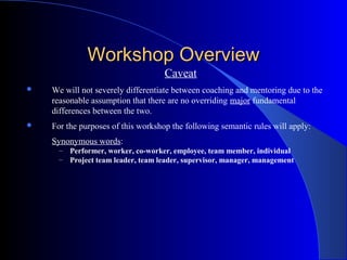 Workshop Overview
                                     Caveat
   We will not severely differentiate between coaching and mentoring due to the
    reasonable assumption that there are no overriding major fundamental
    differences between the two.
   For the purposes of this workshop the following semantic rules will apply:
    Synonymous words:
      –   Performer, worker, co-worker, employee, team member, individual
      –   Project team leader, team leader, supervisor, manager, management
 