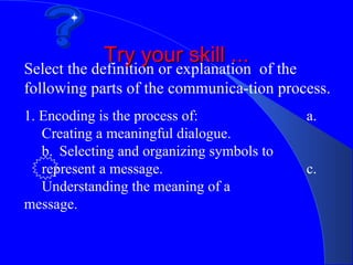 Try your skill ...
Select the definition or explanation of the
following parts of the communica-tion process.
1. Encoding is the process of:              a.
   Creating a meaningful dialogue.
   b. Selecting and organizing symbols to
   represent a message.                     c.
   Understanding the meaning of a
message.
 