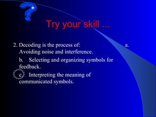 Try your skill ...

2. Decoding is the process of:               a.
   Avoiding noise and interference.
   b. Selecting and organizing symbols for
   feedback.
   c. Interpreting the meaning of
   communicated symbols.
 