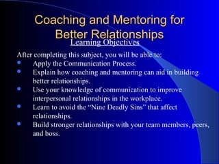 Coaching and Mentoring for
        Better Relationships
          Learning Objectives
After completing this subject, you will be able to:
    Apply the Communication Process.
    Explain how coaching and mentoring can aid in building
     better relationships.
    Use your knowledge of communication to improve
     interpersonal relationships in the workplace.
    Learn to avoid the “Nine Deadly Sins” that affect
     relationships.
    Build stronger relationships with your team members, peers,
     and boss.
 