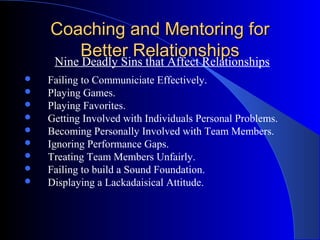 Coaching and Mentoring for
         Better Relationships
    Nine Deadly Sins that Affect Relationships
   Failing to Communiciate Effectively.
   Playing Games.
   Playing Favorites.
   Getting Involved with Individuals Personal Problems.
   Becoming Personally Involved with Team Members.
   Ignoring Performance Gaps.
   Treating Team Members Unfairly.
   Failing to build a Sound Foundation.
   Displaying a Lackadaisical Attitude.
 