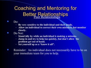 Coaching and Mentoring for
       Better Relationships
            Peer Relationships
   Do:
     – Be very sensitive to the individual and their needs.
     – Allow an individual to correct their own mistakes, but monitor
          closely.
   Do Not:
     – Stand idly by while an individual is making a mistake.
     – Jump in and try to help too quickly, but don’t allow the
       problem get out of hand.
     – Set yourself up as a “know it all”.

   Reminder: An individual does not necessarily have to be on
    your immediate team for you to help.
 