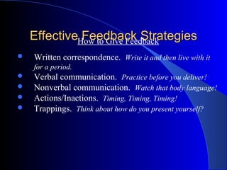 EffectiveHow to Give Feedback
              Feedback Strategies
   Written correspondence. Write it and then live with it
    for a period.
   Verbal communication. Practice before you deliver!
   Nonverbal communication. Watch that body language!
   Actions/Inactions. Timing, Timing, Timing!
   Trappings. Think about how do you present yourself?
 