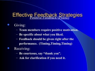 Effective Feedback (Praise)
            Positive Feedback
                              Strategies
   Giving:
     – Team members require positive motivation.
     – Be specific about what you liked.
     – Feedback should be given right after the
       performance. (Timing,Timing,Timing)
   Receiving:
     – Be courteous, say “thank you”.
     – Ask for clarification if you need it.
 
