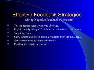 Effective Feedback Strategies
              Giving Negative Feedback (Criticism)
   Tell the person exactly what you observed.
   Explain exactly how you feel about the behavior and the impact.
   Solicit feedback.
   Show support and solicit possible solutions from the individual.
   Get a commitment to improve behavior.
   Reaffirm the individual’s worth.
 