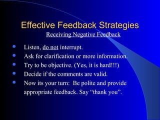Effective Feedback Strategies
            Receiving Negative Feedback
   Listen, do not interrupt.
   Ask for clarification or more information.
   Try to be objective. (Yes, it is hard!!!)
   Decide if the comments are valid.
   Now its your turn: Be polite and provide
    appropriate feedback. Say “thank you”.
 