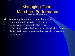 Managing Team
             Members Performance
                Learning Objectives

After completing this subject, you will be able to:
    Determine what motivates performers.
    Recognize signs of negative behavior.
    Define strategies for dealing with substandard performers.
    Identify techniques to assist and reward above-average
     performers.
 
