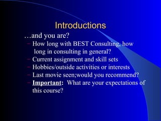 Introductions
…and you are?
– How long with BEST Consulting, how
     long in consulting in general?
–   Current assignment and skill sets
–   Hobbies/outside activities or interests
–   Last movie seen;would you recommend?
–   Important: What are your expectations of
    this course?
 