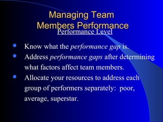 Managing Team
       Members Performance
             Performance Level
 Know what the performance gap is.
 Address performance gaps after determining

  what factors affect team members.
 Allocate your resources to address each

  group of performers separately: poor,
  average, superstar.
 
