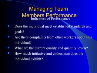 Managing Team
        Members Performance
          Indicators of Performance
   Does the individual meet established standards and
    goals?
   Are there complaints from other workers about this
    individual?
   What are the current quality and quantity levels?
   How much initiative and enthusiasm does the
    individual exhibit?
 