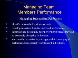 Managing Team
         Members Performance
           Managing Substandard Performers
   Identify substandard performers early.
   Develop an Action Plan for improved performance.
   Superstars are potentially poor performers because they can
    be extremely disruptive to the team.
   You must be proactive in your approach to managing all
    performers, but especially substandard individuals.
 