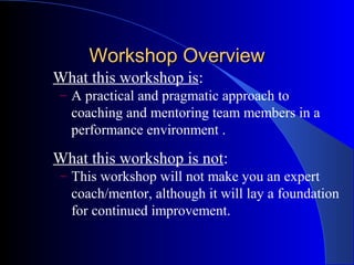Workshop Overview
What this workshop is:
 – A practical and pragmatic approach to
  coaching and mentoring team members in a
  performance environment .

What this workshop is not:
 – This workshop will not make you an expert
  coach/mentor, although it will lay a foundation
  for continued improvement.
 