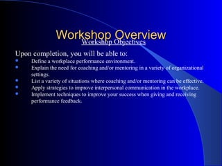 Workshop Objectives
                   Workshop
                            Overview
Upon completion, you will be able to:
    Define a workplace performance environment.
    Explain the need for coaching and/or mentoring in a variety of organizational
     settings.
    List a variety of situations where coaching and/or mentoring can be effective.
    Apply strategies to improve interpersonal communication in the workplace.
    Implement techniques to improve your success when giving and receiving
     performance feedback.
 