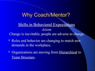 Why Coach/Mentor?
      Shifts in Behavioral Expectations
                      Axiom
Change is inevitable; people are adverse to change
 Rolesand behavior are changing to match new
  demands in the workplace.
 Organizationsare moving from Hierarchical to
  Team Structure.
 