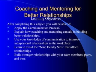 Coaching and Mentoring for
        Better Relationships
          Learning Objectives
After completing this subject, you will be able to:
    Apply the Communication Process.
    Explain how coaching and mentoring can aid in building
     better relationships.
    Use your knowledge of communication to improve
     interpersonal relationships in the workplace.
    Learn to avoid the “Nine Deadly Sins” that affect
     relationships.
    Build stronger relationships with your team members, peers,
     and boss.
 
